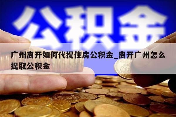 广州离开如何代提住房公积金_离开广州怎么提取公积金